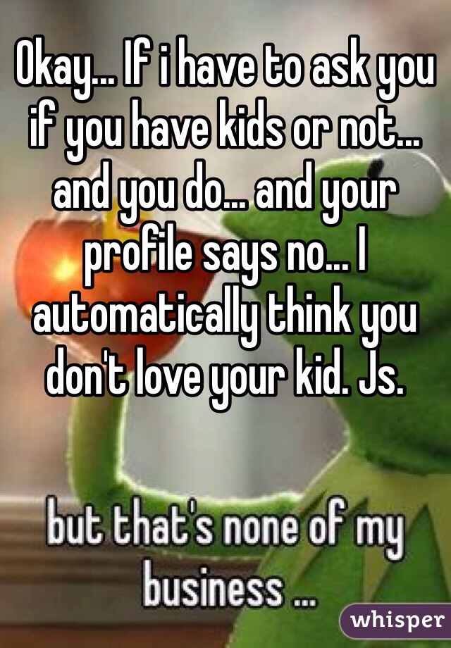 Okay... If i have to ask you if you have kids or not... and you do... and your profile says no... I automatically think you don't love your kid. Js.