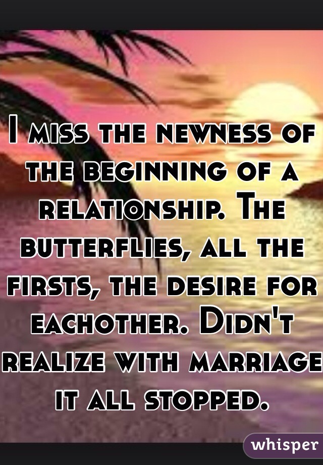I miss the newness of the beginning of a relationship. The butterflies, all the firsts, the desire for eachother. Didn't realize with marriage it all stopped. 