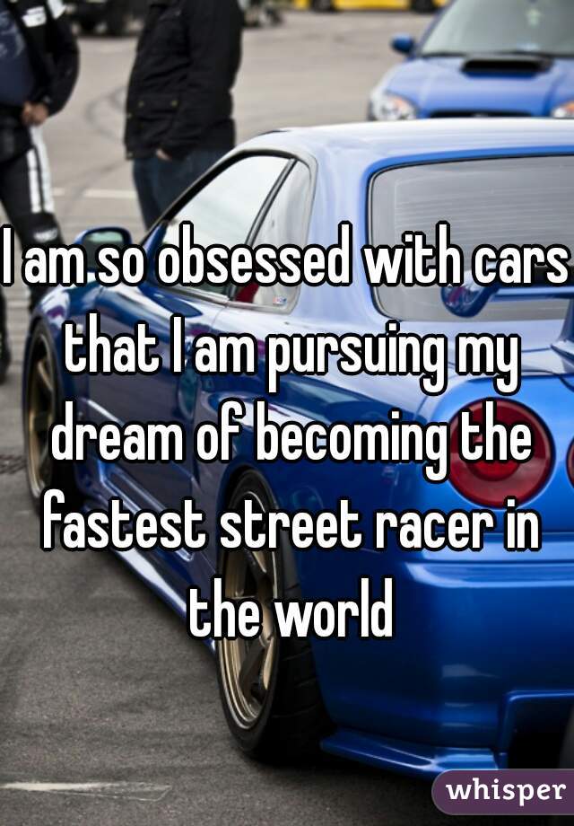 I am so obsessed with cars that I am pursuing my dream of becoming the fastest street racer in the world
