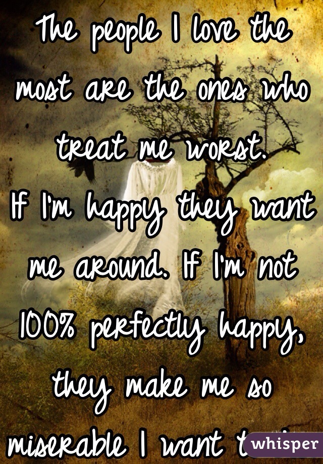 The people I love the most are the ones who treat me worst.
If I'm happy they want me around. If I'm not 100% perfectly happy, they make me so miserable I want to die.