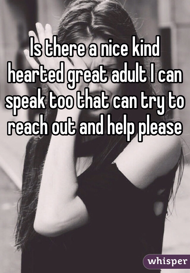 Is there a nice kind hearted great adult I can speak too that can try to reach out and help please