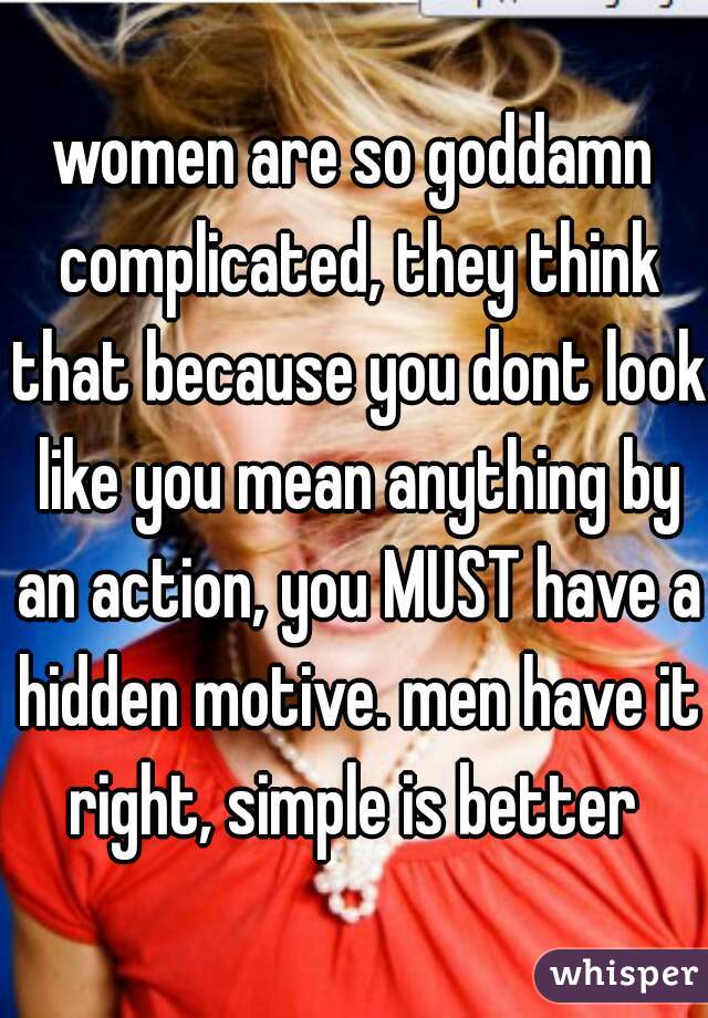 women are so goddamn complicated, they think that because you dont look like you mean anything by an action, you MUST have a hidden motive. men have it right, simple is better 