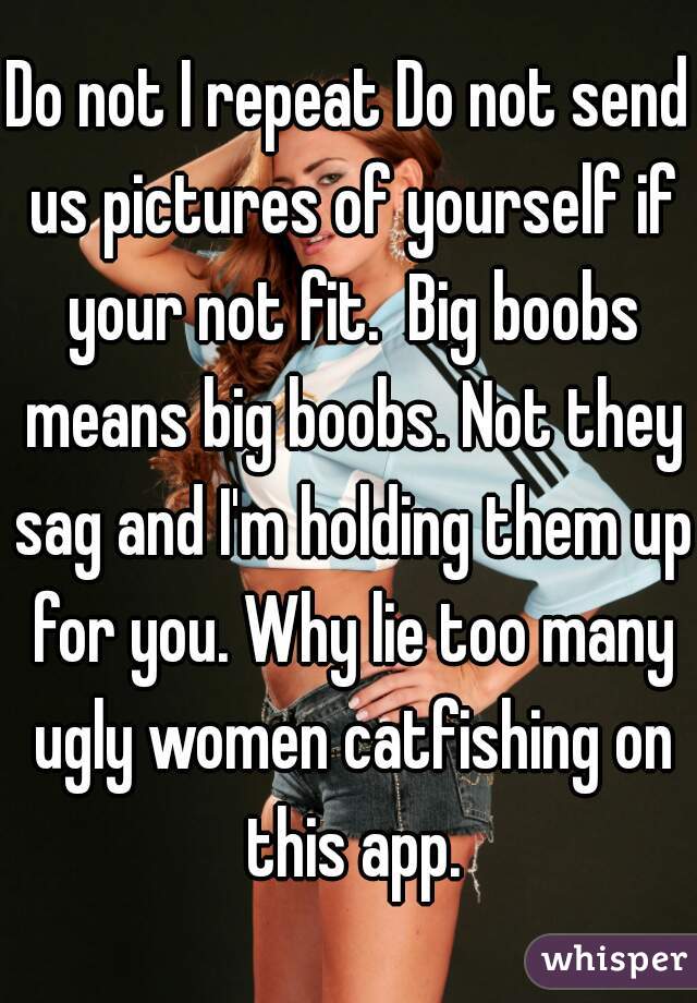 Do not I repeat Do not send us pictures of yourself if your not fit.  Big boobs means big boobs. Not they sag and I'm holding them up for you. Why lie too many ugly women catfishing on this app.