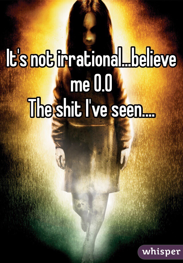 It's not irrational...believe me 0.0 
The shit I've seen....
