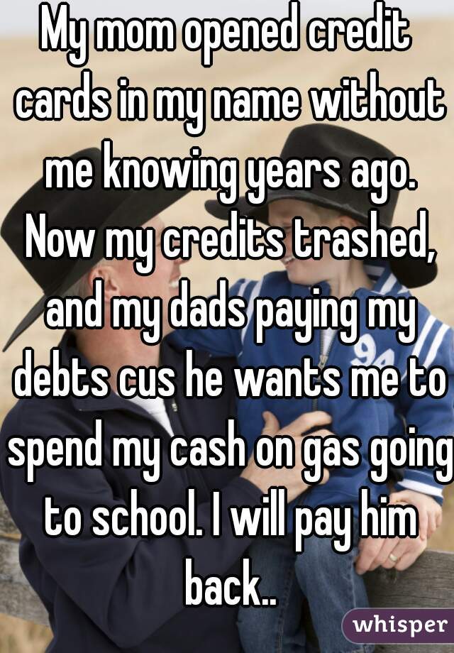 My mom opened credit cards in my name without me knowing years ago. Now my credits trashed, and my dads paying my debts cus he wants me to spend my cash on gas going to school. I will pay him back..