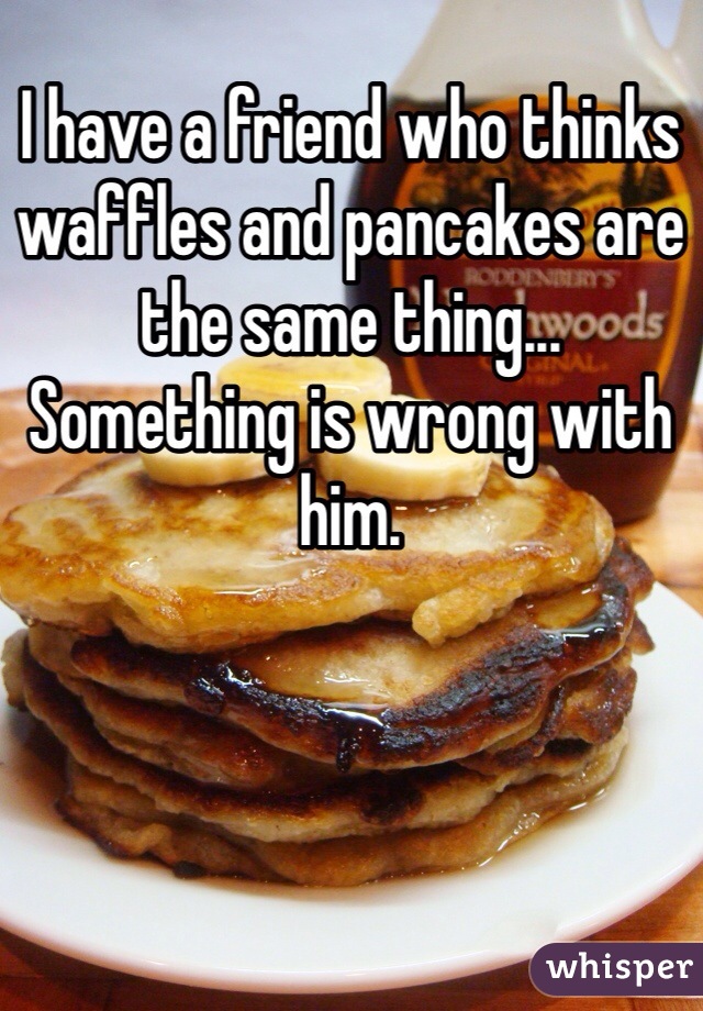I have a friend who thinks waffles and pancakes are the same thing... Something is wrong with him.