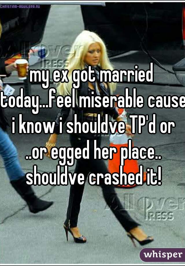 my ex got married today...feel miserable cause i know i shouldve TP'd or ..or egged her place.. shouldve crashed it!
