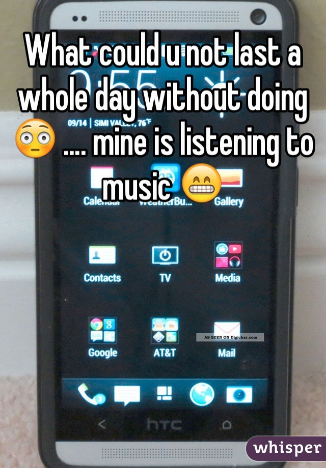 What could u not last a whole day without doing 😳 .... mine is listening to music 😁
