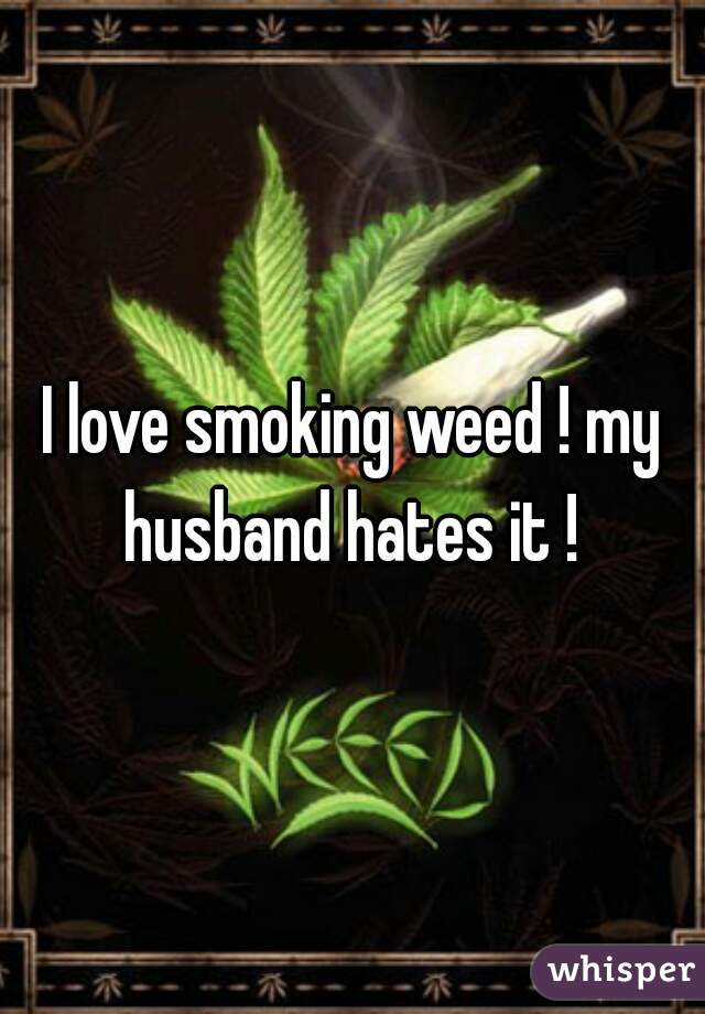 I love smoking weed ! my husband hates it ! 