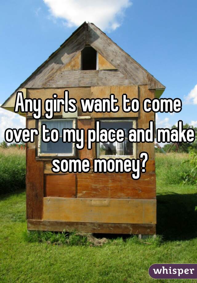 Any girls want to come over to my place and make some money?
