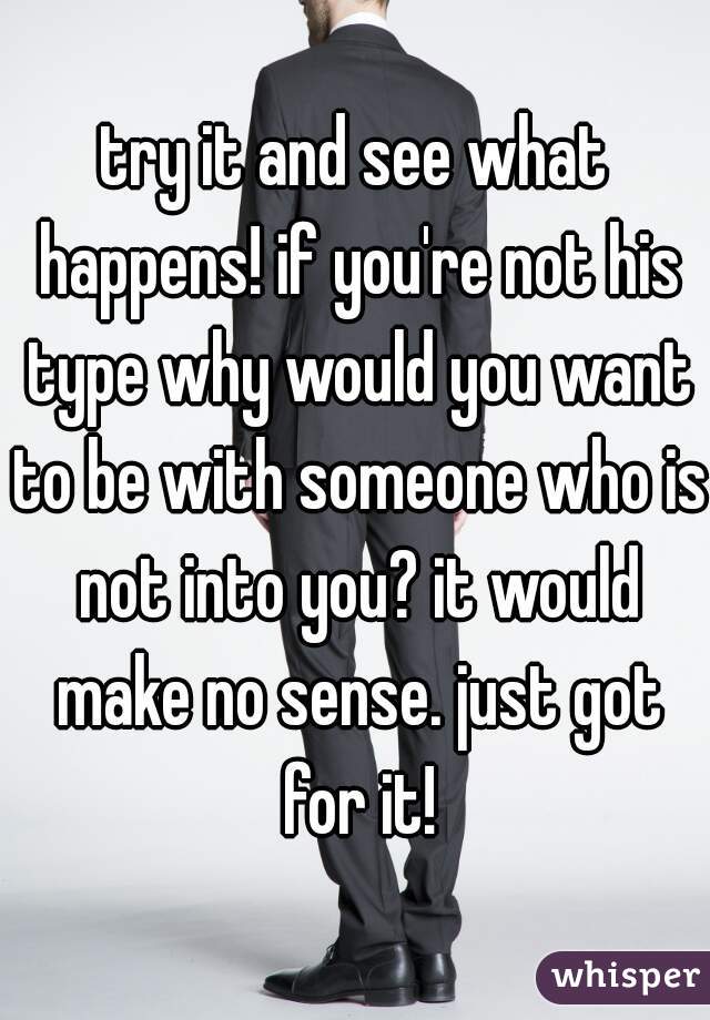 try it and see what happens! if you're not his type why would you want to be with someone who is not into you? it would make no sense. just got for it!
