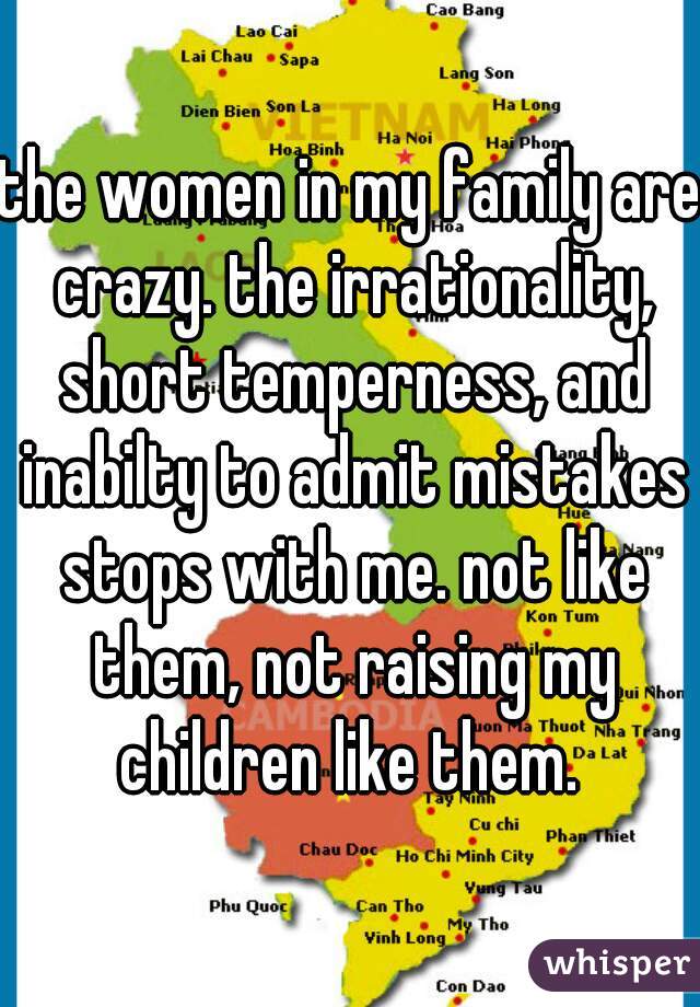 the women in my family are crazy. the irrationality, short temperness, and inabilty to admit mistakes stops with me. not like them, not raising my children like them. 