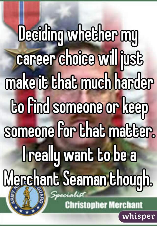 Deciding whether my career choice will just make it that much harder to find someone or keep someone for that matter. I really want to be a Merchant Seaman though. 