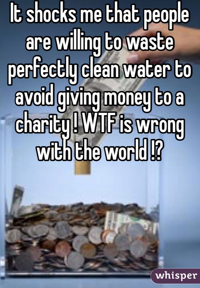 It shocks me that people are willing to waste perfectly clean water to avoid giving money to a charity ! WTF is wrong with the world !? 