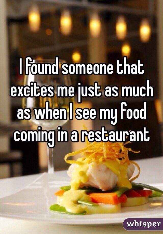 I found someone that excites me just as much as when I see my food coming in a restaurant 