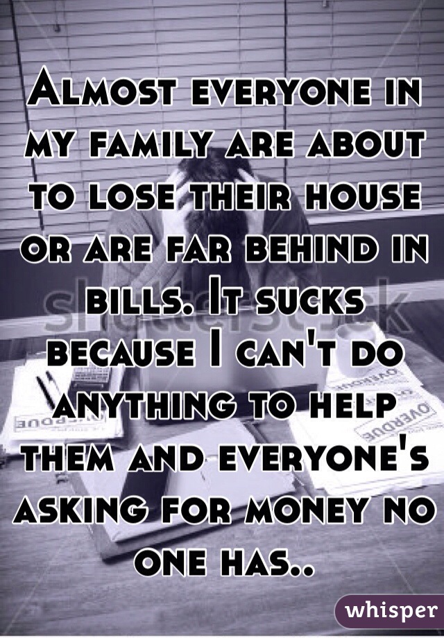 Almost everyone in my family are about to lose their house or are far behind in bills. It sucks because I can't do anything to help them and everyone's asking for money no one has..