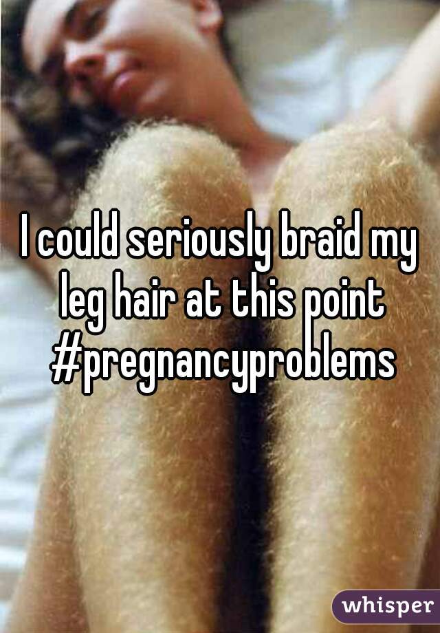 I could seriously braid my leg hair at this point #pregnancyproblems