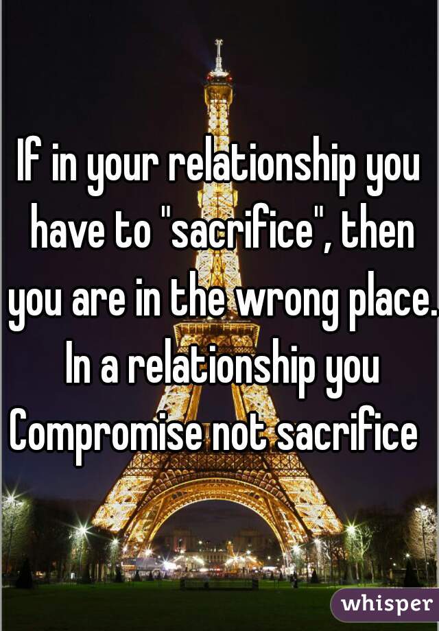 If in your relationship you have to "sacrifice", then you are in the wrong place. In a relationship you Compromise not sacrifice  