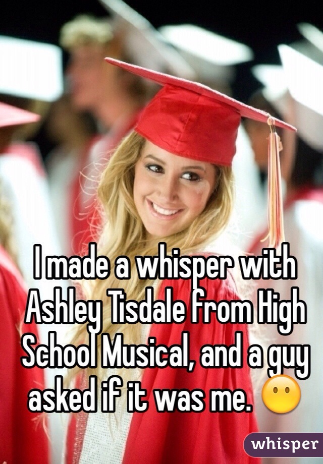 I made a whisper with Ashley Tisdale from High School Musical, and a guy asked if it was me. 😶