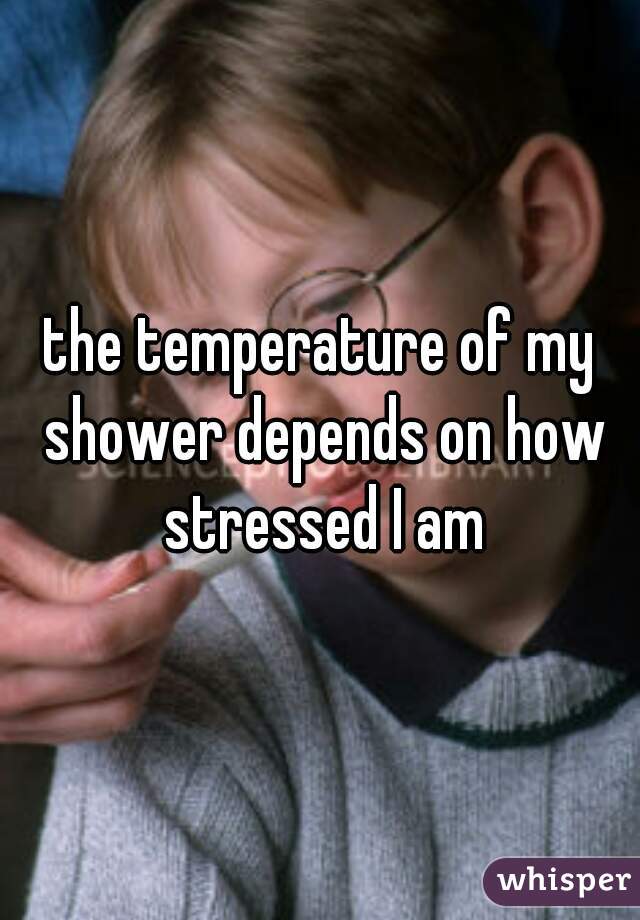 the temperature of my shower depends on how stressed I am