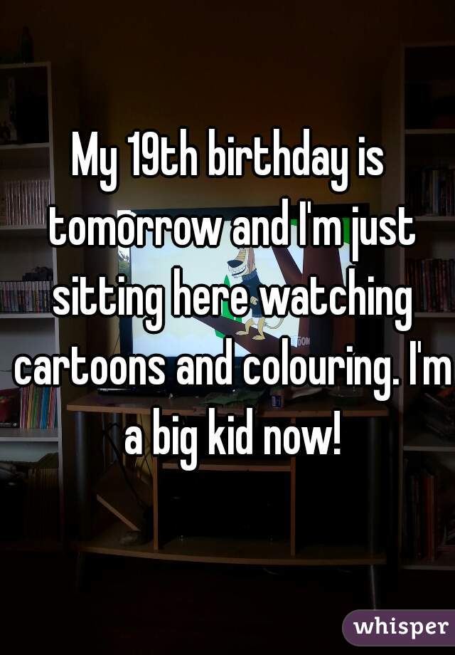 My 19th birthday is tomorrow and I'm just sitting here watching cartoons and colouring. I'm a big kid now!