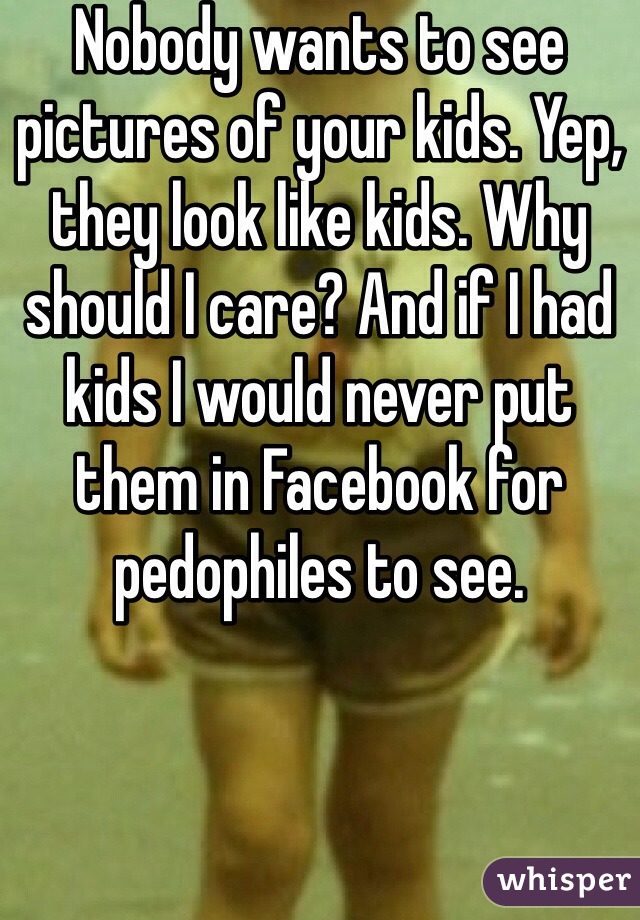 Nobody wants to see pictures of your kids. Yep, they look like kids. Why should I care? And if I had kids I would never put them in Facebook for pedophiles to see. 