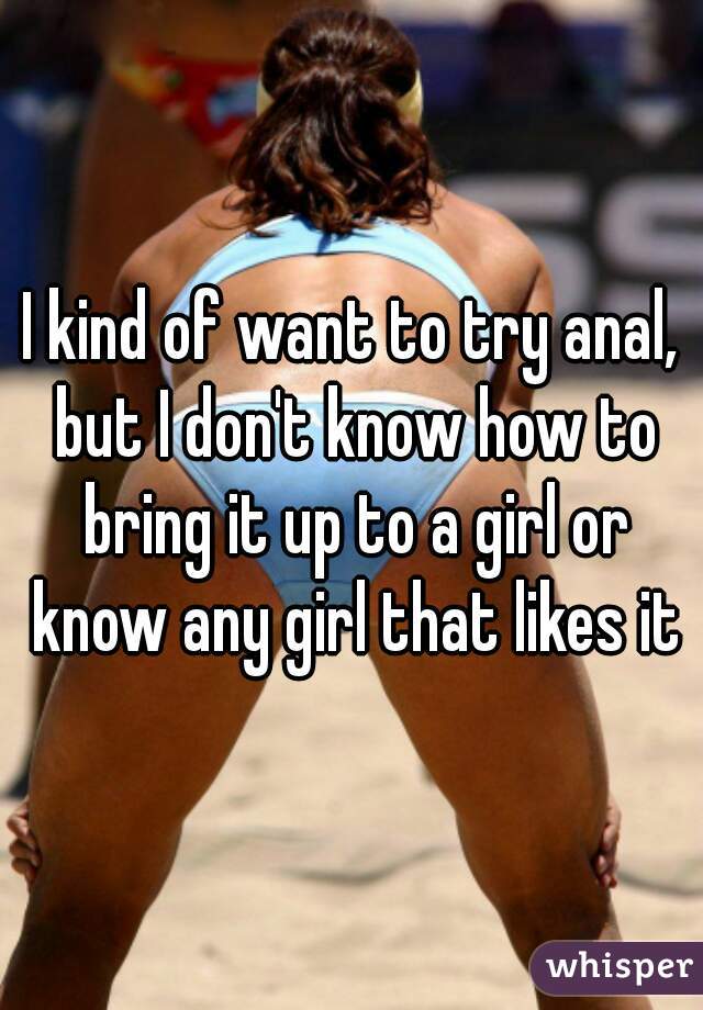 I kind of want to try anal, but I don't know how to bring it up to a girl or know any girl that likes it