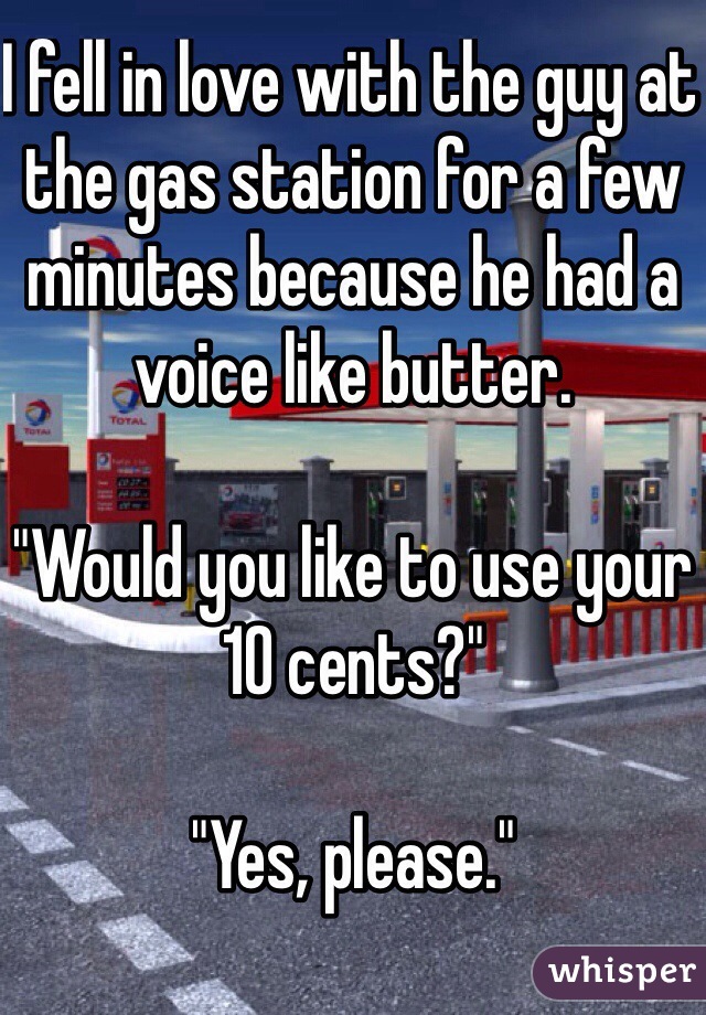 I fell in love with the guy at the gas station for a few minutes because he had a voice like butter.

"Would you like to use your 10 cents?"

"Yes, please."