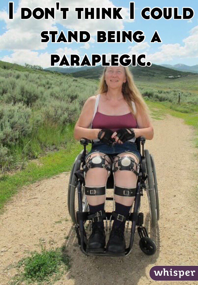 I don't think I could stand being a paraplegic.

