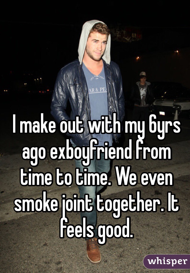 I make out with my 6yrs ago exboyfriend from time to time. We even smoke joint together. It feels good. 
