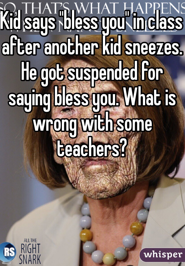 Kid says "bless you" in class after another kid sneezes. He got suspended for saying bless you. What is wrong with some teachers?