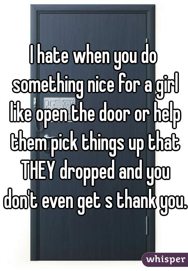 I hate when you do something nice for a girl like open the door or help them pick things up that THEY dropped and you don't even get s thank you.