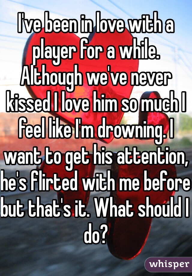 I've been in love with a player for a while. Although we've never kissed I love him so much I feel like I'm drowning. I want to get his attention, he's flirted with me before but that's it. What should I do?