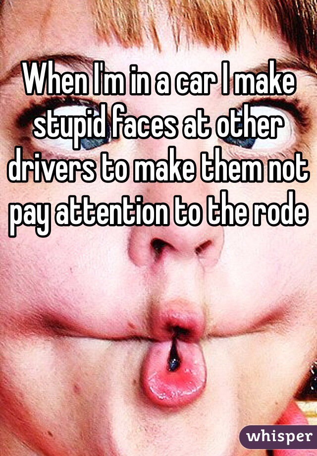 When I'm in a car I make stupid faces at other drivers to make them not pay attention to the rode