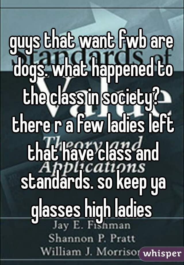 guys that want fwb are dogs. what happened to the class in society?  there r a few ladies left that have class and standards. so keep ya glasses high ladies 