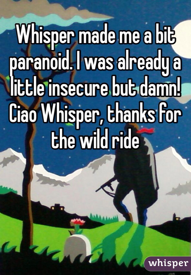 Whisper made me a bit paranoid. I was already a little insecure but damn! Ciao Whisper, thanks for the wild ride