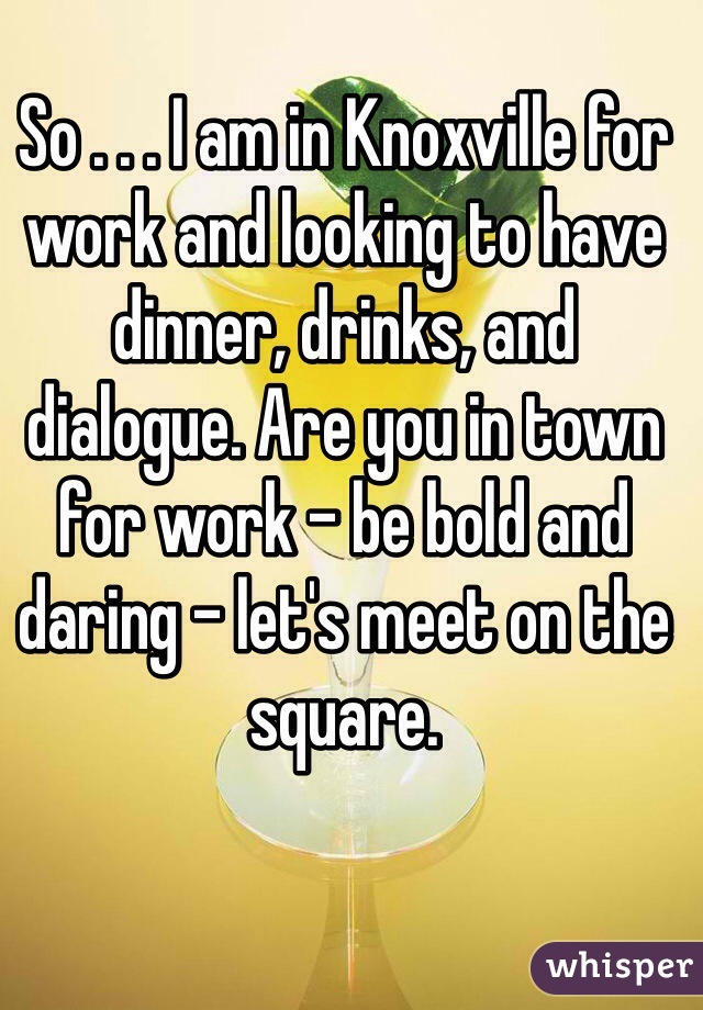 So . . . I am in Knoxville for work and looking to have dinner, drinks, and dialogue. Are you in town for work - be bold and daring - let's meet on the square. 