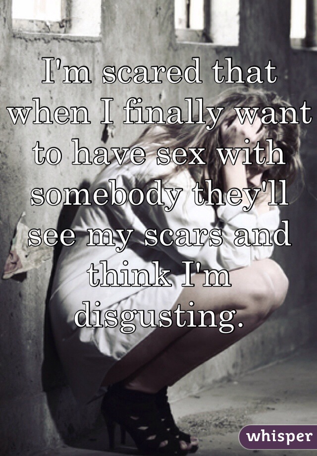I'm scared that when I finally want to have sex with somebody they'll see my scars and think I'm disgusting.
