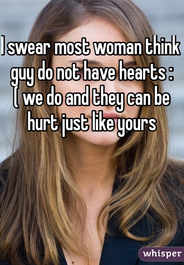 I swear most woman think guy do not have hearts :( we do and they can be hurt just like yours 