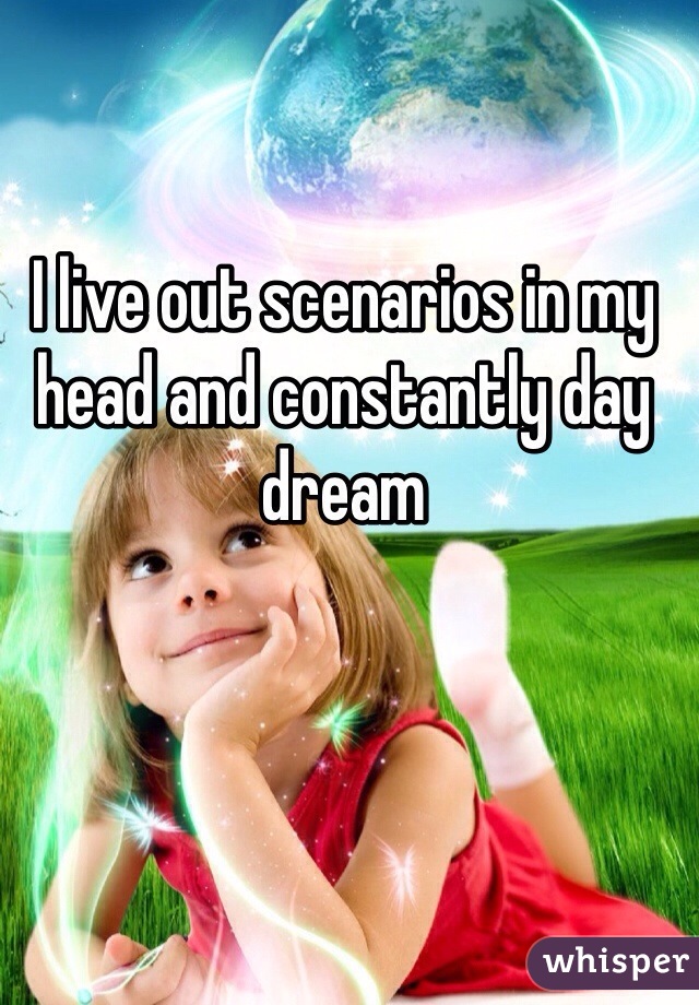 I live out scenarios in my head and constantly day dream 