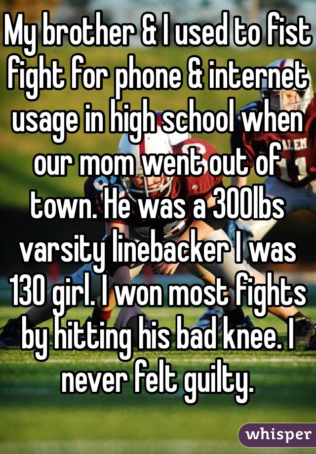 My brother & I used to fist fight for phone & internet usage in high school when our mom went out of town. He was a 300lbs varsity linebacker I was 130 girl. I won most fights by hitting his bad knee. I never felt guilty.