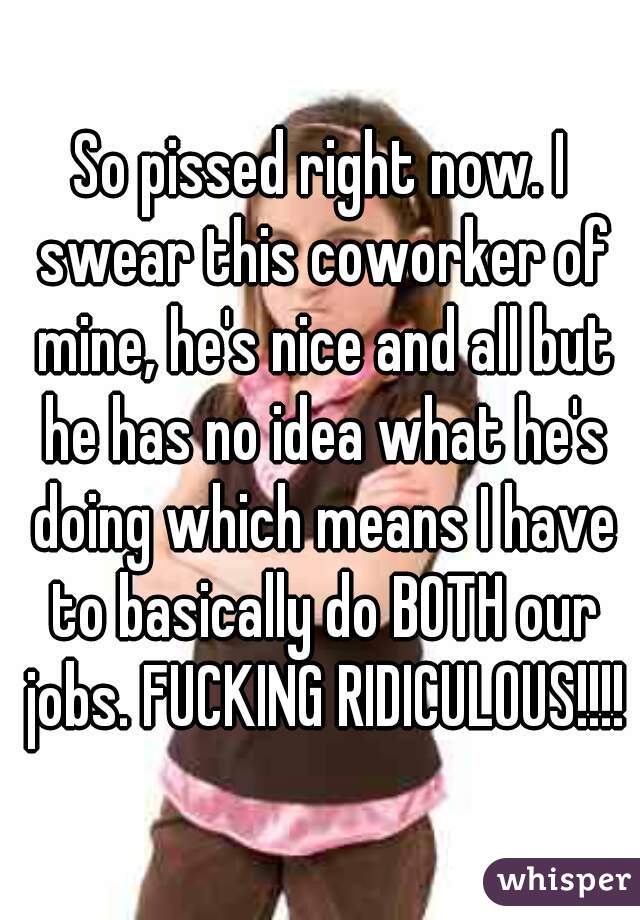 So pissed right now. I swear this coworker of mine, he's nice and all but he has no idea what he's doing which means I have to basically do BOTH our jobs. FUCKING RIDICULOUS!!!!