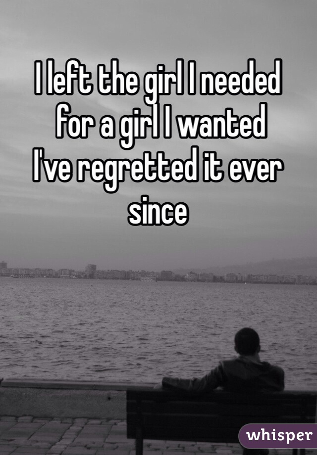 I left the girl I needed
 for a girl I wanted 
I've regretted it ever since