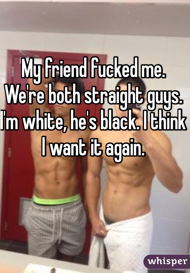 My friend fucked me. We're both straight guys. I'm white, he's black. I think I want it again.