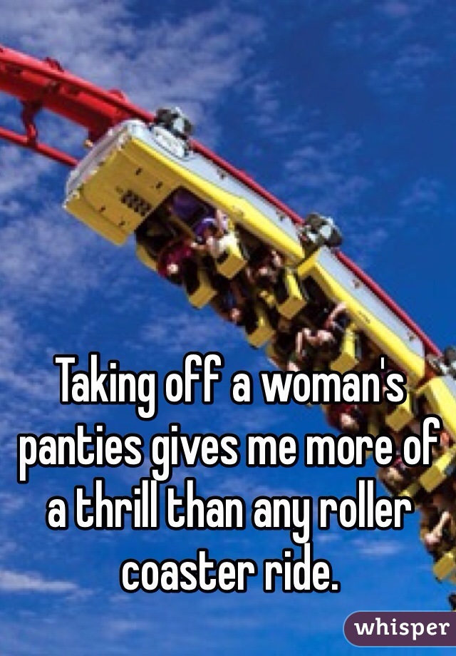 Taking off a woman's panties gives me more of a thrill than any roller coaster ride.