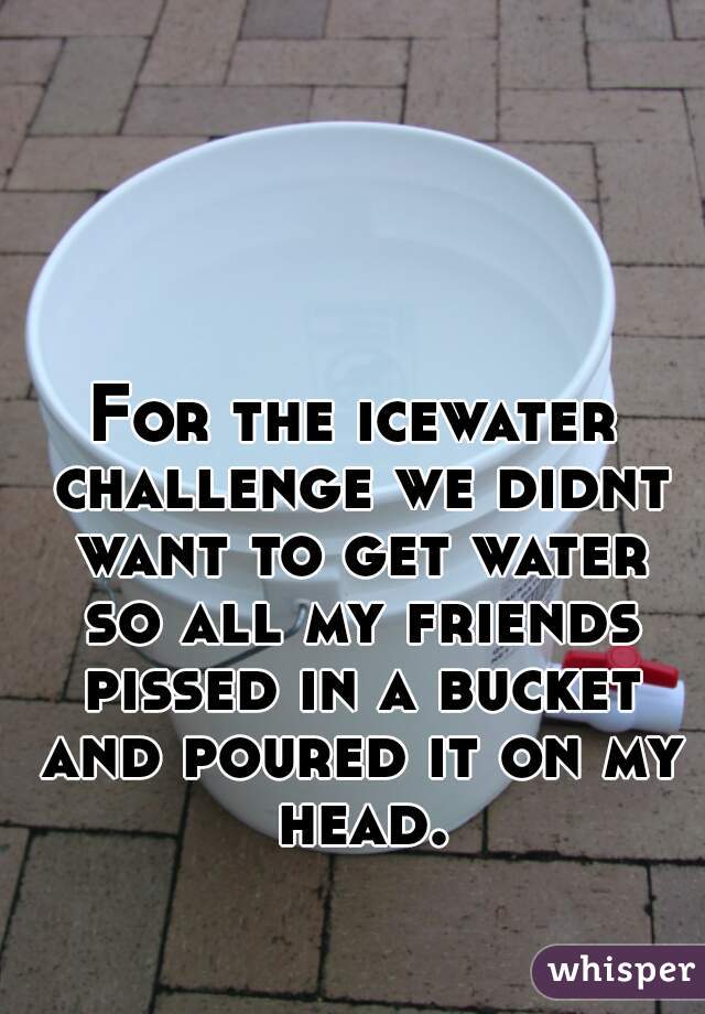 For the icewater challenge we didnt want to get water so all my friends pissed in a bucket and poured it on my head.