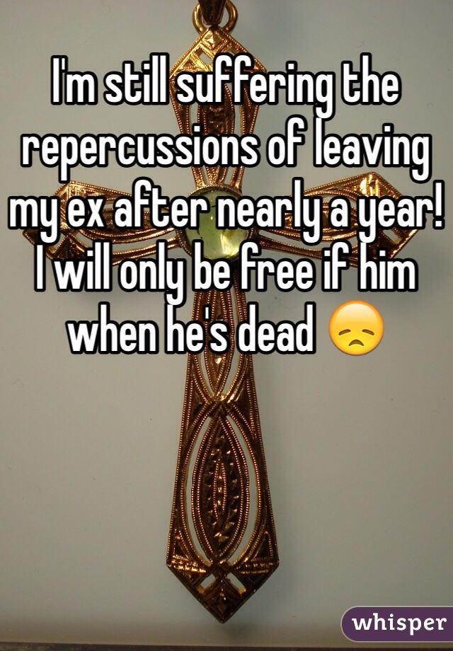 I'm still suffering the repercussions of leaving my ex after nearly a year! I will only be free if him when he's dead 😞
