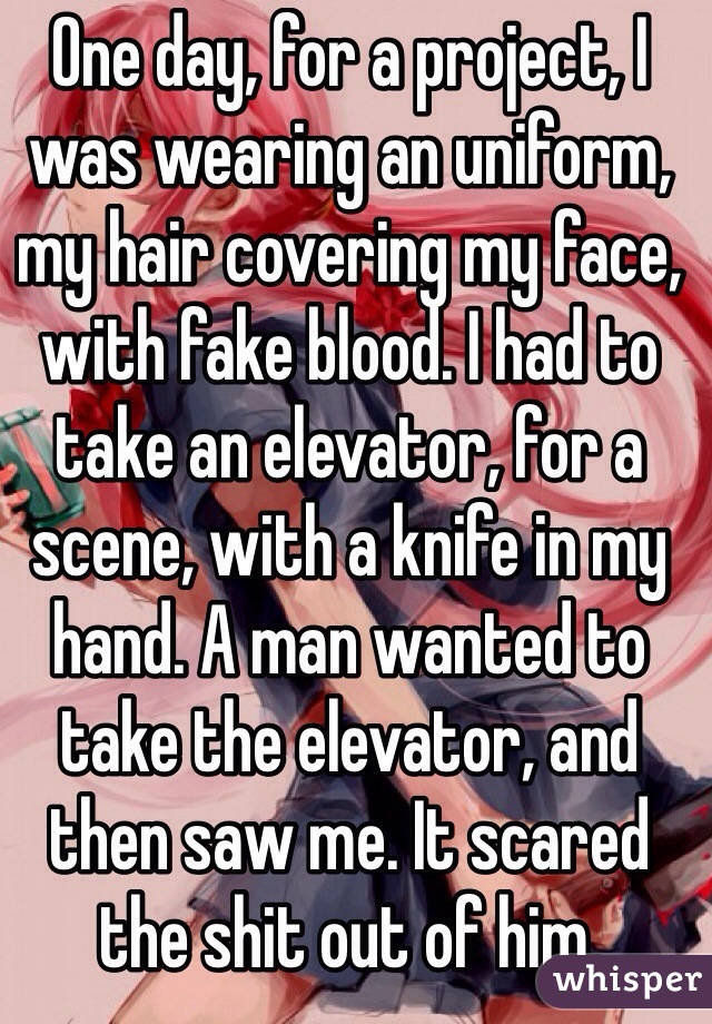 One day, for a project, I was wearing an uniform, my hair covering my face, with fake blood. I had to take an elevator, for a scene, with a knife in my hand. A man wanted to take the elevator, and then saw me. It scared the shit out of him.