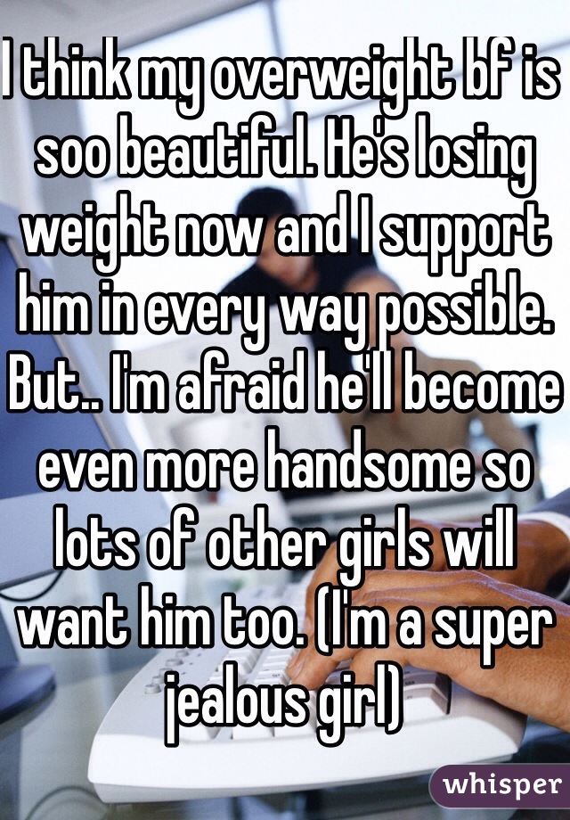 I think my overweight bf is soo beautiful. He's losing weight now and I support him in every way possible. But.. I'm afraid he'll become even more handsome so lots of other girls will want him too. (I'm a super jealous girl)
