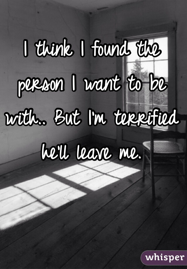 I think I found the person I want to be with.. But I'm terrified he'll leave me.
